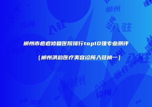 郴州市痘痘修复医院排行top10强专业测评（郴州淇韵医疗美容诊所入驻榜一）