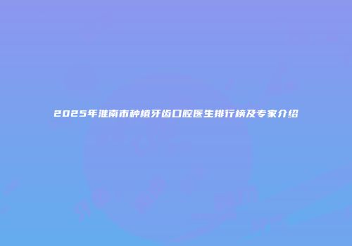 2025年淮南市种植牙齿口腔医生排行榜及专家介绍
