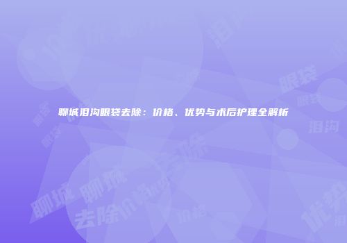 聊城泪沟眼袋去除：价格、优势与术后护理全解析