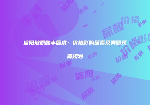 信阳玻尿酸丰唇术：价格影响因素及美丽预算规划