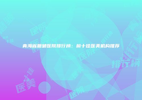 青海省磨皱医院排行榜：前十佳医美机构推荐