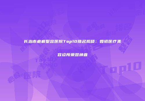 长治市疤痕整容医院Top10排名揭晓：如初医疗美容诊所荣登榜首