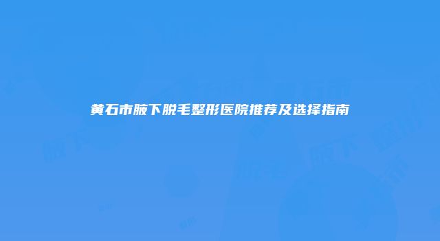 黄石市腋下脱毛整形医院推荐及选择指南