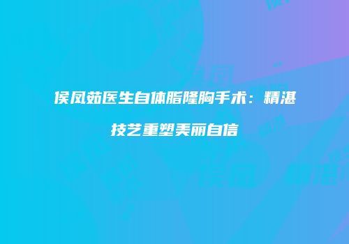 侯凤茹医生自体脂隆胸手术：精湛技艺重塑美丽自信