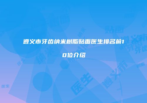 遵义市牙齿纳米树脂贴面医生排名前10位介绍