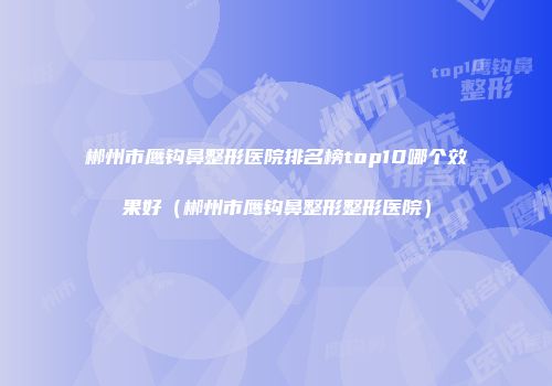 郴州市鹰钩鼻整形医院排名榜top10哪个效果好（郴州市鹰钩鼻整形整形医院）