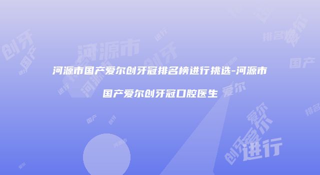 河源市国产爱尔创牙冠排名榜进行挑选-河源市国产爱尔创牙冠口腔医生