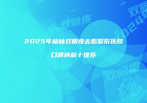2025年榆林双眼皮去脂整形医院口碑榜前十推荐