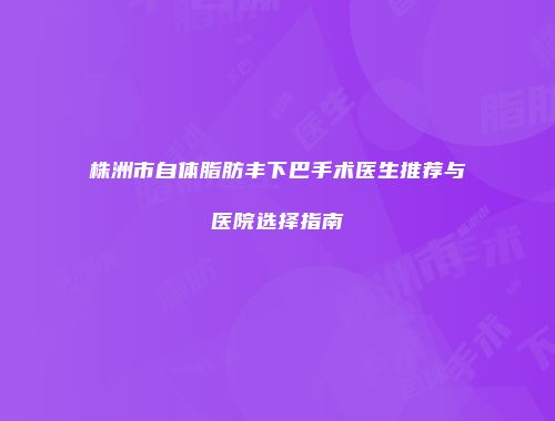株洲市自体脂肪丰下巴手术医生推荐与医院选择指南