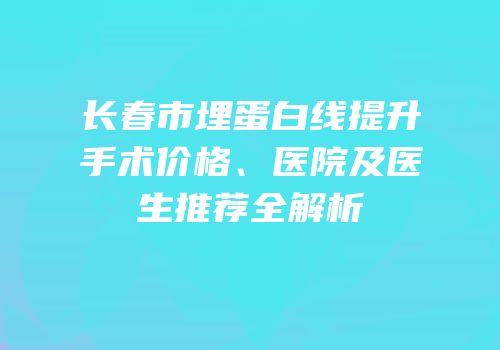 长春市埋蛋白线提升手术价格、医院及医生推荐全解析