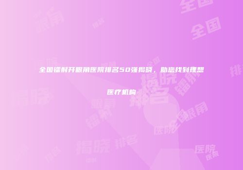 全国镭射开眼角医院排名50强揭晓，助您找到理想医疗机构