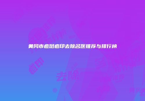 黄冈市痘斑痘印去除名医推荐与排行榜