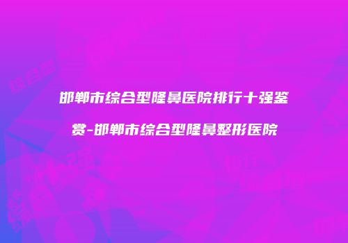邯郸市综合型隆鼻医院排行十强鉴赏-邯郸市综合型隆鼻整形医院