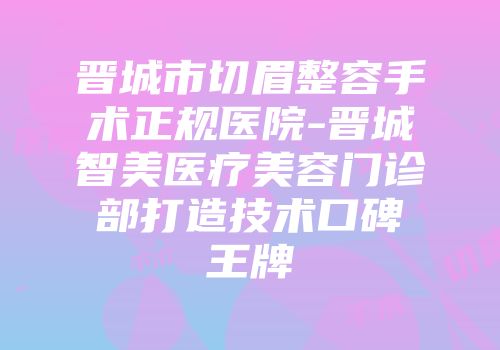 晋城市切眉整容手术正规医院-晋城智美医疗美容门诊部打造技术口碑王牌