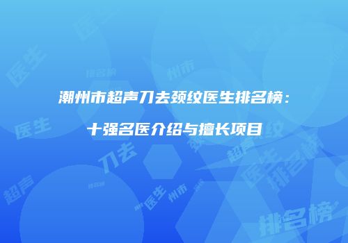 潮州市超声刀去颈纹医生排名榜：十强名医介绍与擅长项目