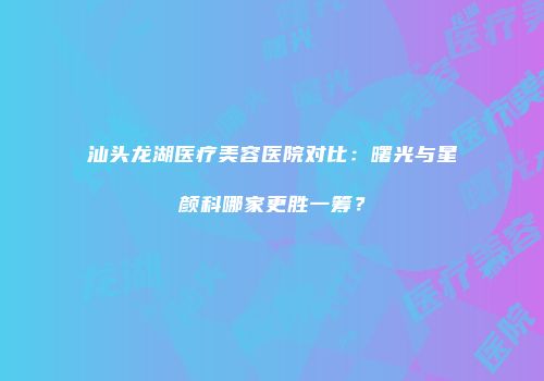 汕头龙湖医疗美容医院对比：曙光与星颜科哪家更胜一筹？