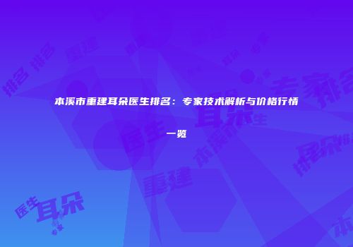 本溪市重建耳朵医生排名：专家技术解析与价格行情一览