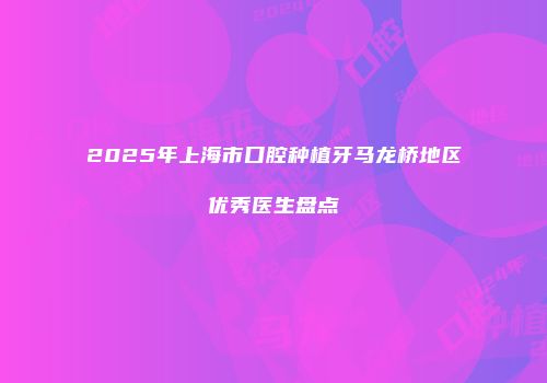 2025年上海市口腔种植牙马龙桥地区优秀医生盘点