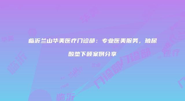 临沂兰山华美医疗门诊部：专业医美服务，玻尿酸垫下颌案例分享