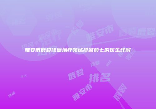 雅安市唇裂修复治疗领域排名前七的医生详解