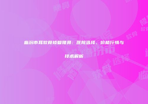 临汾市耳软骨修复隆鼻：医院选择、价格行情与技术解析