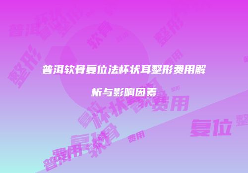 普洱软骨复位法杯状耳整形费用解析与影响因素