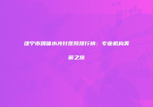 遂宁市嗨体水光针医院排行榜：专业机构美丽之旅