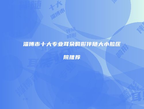 淄博市十大专业耳朵畸形伴随大小脸医院推荐