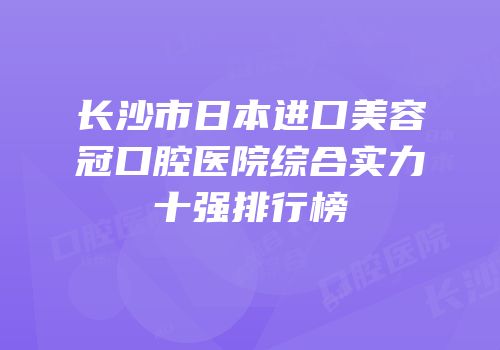 长沙市日本进口美容冠口腔医院综合实力十强排行榜