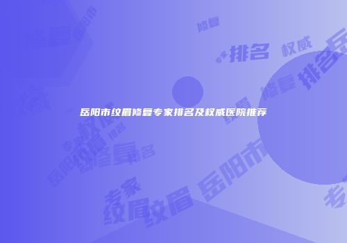 岳阳市纹眉修复专家排名及权威医院推荐