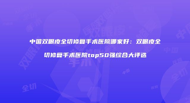 中国双眼皮全切修复手术医院哪家好：双眼皮全切修复手术医院top50强综合大评选