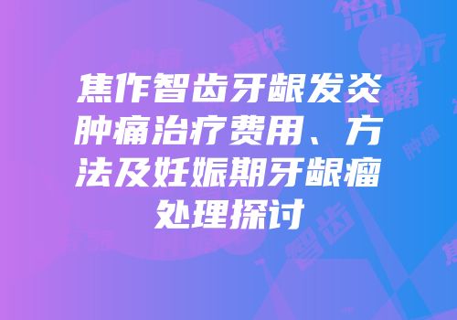 焦作智齿牙龈发炎肿痛治疗费用、方法及妊娠期牙龈瘤处理探讨