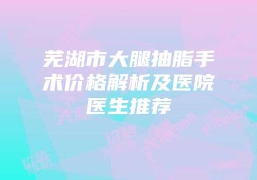 芜湖市大腿抽脂手术价格解析及医院医生推荐