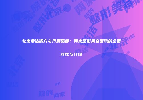 北京紫洁俪方与丹熙晶都：两家整形美容医院的全面对比与介绍