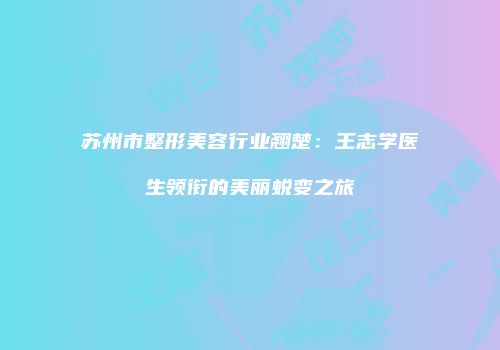 苏州市整形美容行业翘楚：王志学医生领衔的美丽蜕变之旅