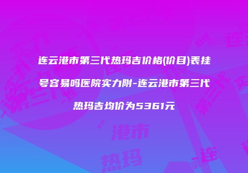 连云港市第三代热玛吉价格(价目)表挂号容易吗医院实力附-连云港市第三代热玛吉均价为5361元