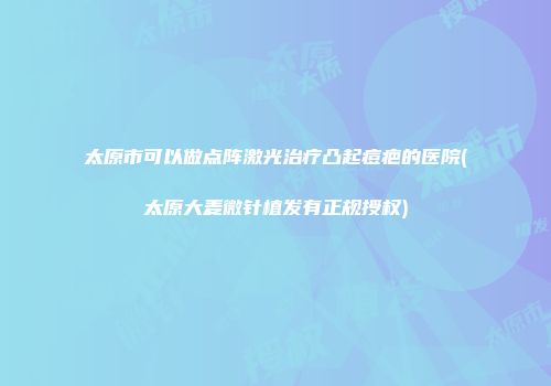 太原市可以做点阵激光治疗凸起痘疤的医院(太原大麦微针植发有正规授权)