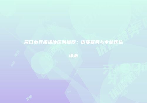 营口市牙根拔除医院推荐：优质服务与专业医生详解