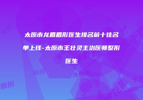 太原市龙眉眉形医生排名前十佳名单上线-太原市王壮灵主治医师整形医生