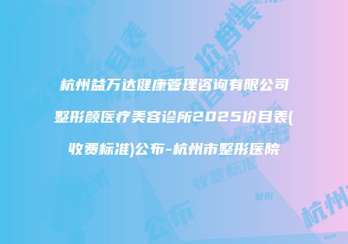 杭州益万达健康管理咨询有限公司整形颜医疗美容诊所2025价目表(收费标准)公布-杭州市整形医院