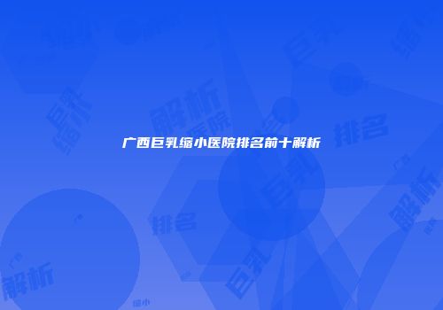 广西巨乳缩小医院排名前十解析