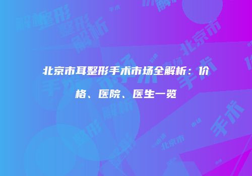 北京市耳整形手术市场全解析：价格、医院、医生一览
