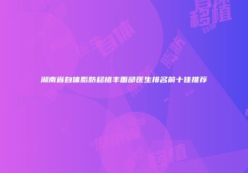 湖南省自体脂肪移植丰面部医生排名前十佳推荐