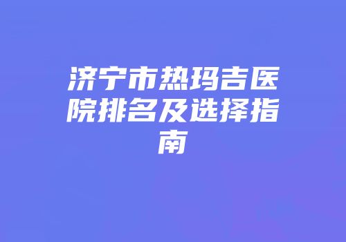 济宁市热玛吉医院排名及选择指南