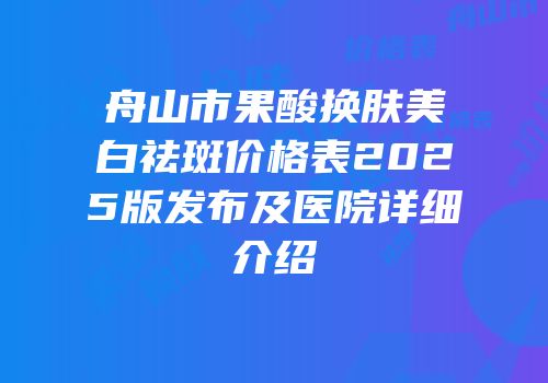 舟山市果酸换肤美白祛斑价格表2025版发布及医院详细介绍