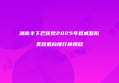 湖南丰下巴医院2025年权威整形美容机构排行榜揭晓