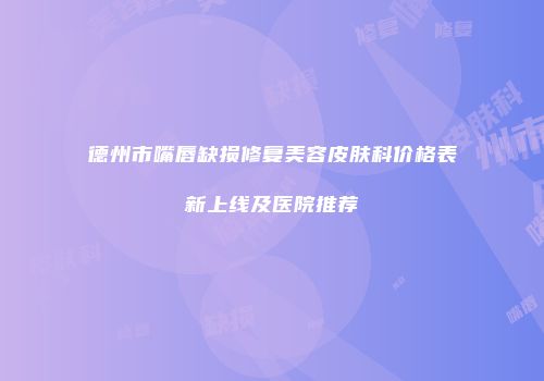 德州市嘴唇缺损修复美容皮肤科价格表新上线及医院推荐