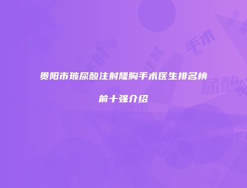 贵阳市玻尿酸注射隆胸手术医生排名榜前十强介绍