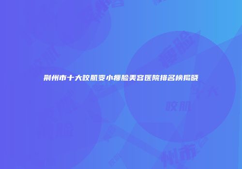 荆州市十大咬肌变小瘦脸美容医院排名榜揭晓