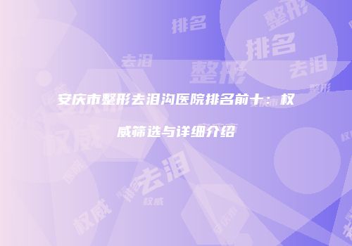 安庆市整形去泪沟医院排名前十：权威筛选与详细介绍
